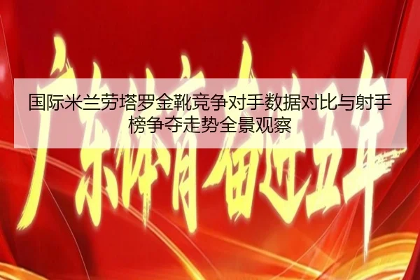 国际米兰劳塔罗金靴竞争对手数据对比与射手榜争夺走势全景观察