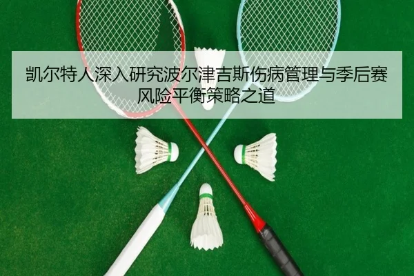 凯尔特人深入研究波尔津吉斯伤病管理与季后赛风险平衡策略之道
